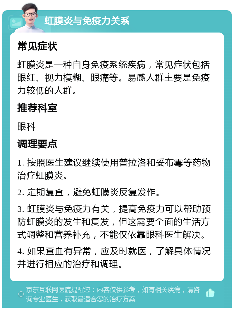 虹膜炎与免疫力关系 常见症状 虹膜炎是一种自身免疫系统疾病，常见症状包括眼红、视力模糊、眼痛等。易感人群主要是免疫力较低的人群。 推荐科室 眼科 调理要点 1. 按照医生建议继续使用普拉洛和妥布霉等药物治疗虹膜炎。 2. 定期复查，避免虹膜炎反复发作。 3. 虹膜炎与免疫力有关，提高免疫力可以帮助预防虹膜炎的发生和复发，但这需要全面的生活方式调整和营养补充，不能仅依靠眼科医生解决。 4. 如果查血有异常，应及时就医，了解具体情况并进行相应的治疗和调理。