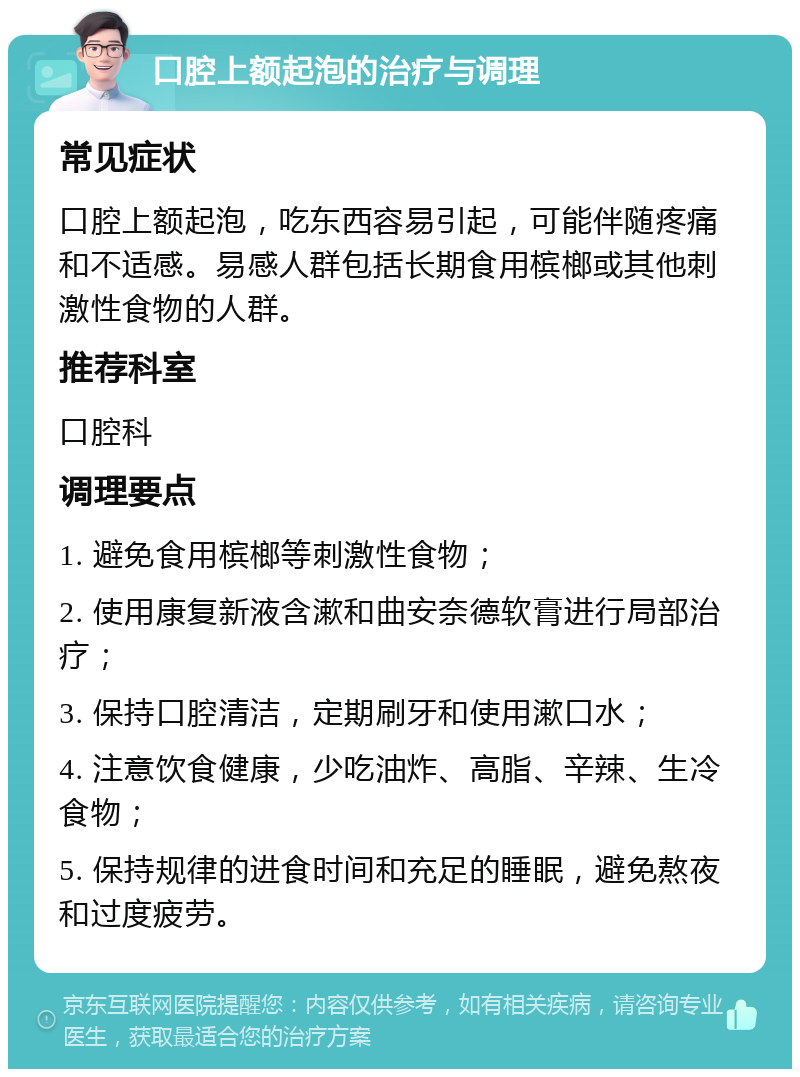 口腔上额起泡的治疗与调理 常见症状 口腔上额起泡，吃东西容易引起，可能伴随疼痛和不适感。易感人群包括长期食用槟榔或其他刺激性食物的人群。 推荐科室 口腔科 调理要点 1. 避免食用槟榔等刺激性食物； 2. 使用康复新液含漱和曲安奈德软膏进行局部治疗； 3. 保持口腔清洁，定期刷牙和使用漱口水； 4. 注意饮食健康，少吃油炸、高脂、辛辣、生冷食物； 5. 保持规律的进食时间和充足的睡眠，避免熬夜和过度疲劳。