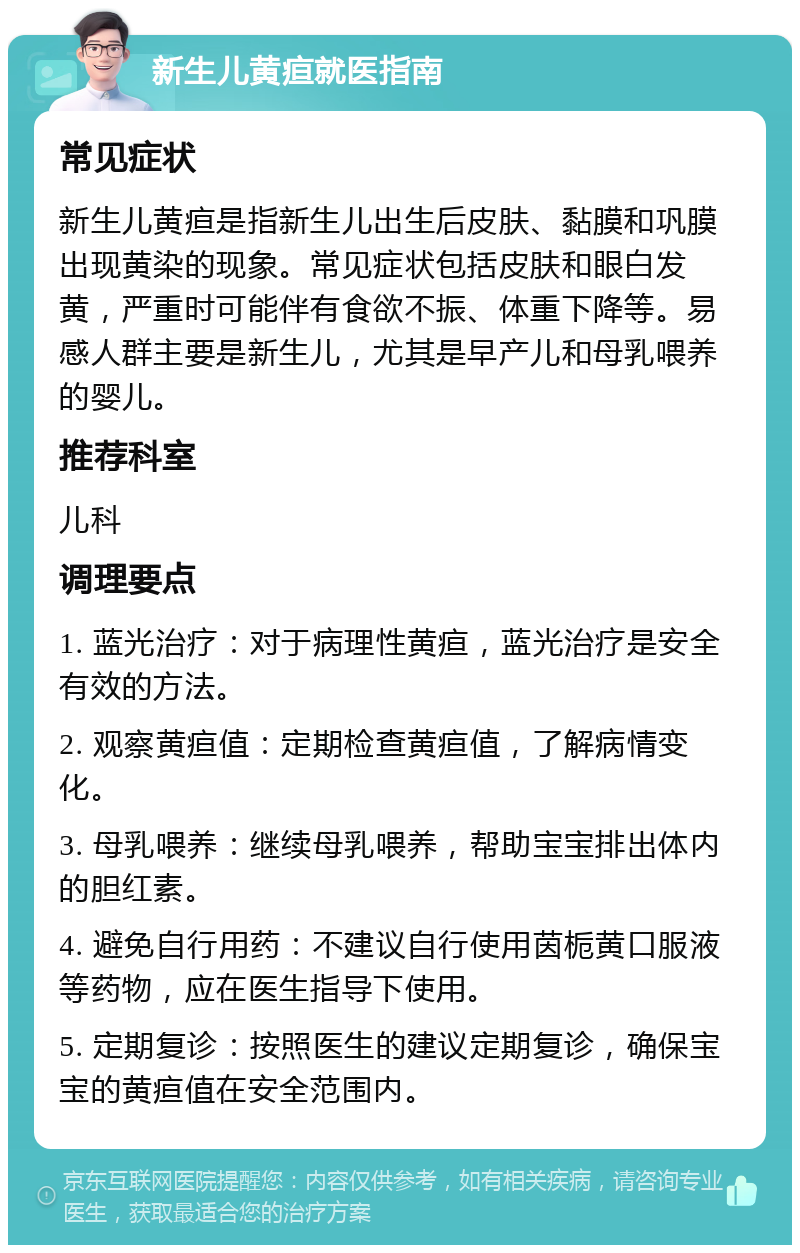 新生儿黄疸就医指南 常见症状 新生儿黄疸是指新生儿出生后皮肤、黏膜和巩膜出现黄染的现象。常见症状包括皮肤和眼白发黄，严重时可能伴有食欲不振、体重下降等。易感人群主要是新生儿，尤其是早产儿和母乳喂养的婴儿。 推荐科室 儿科 调理要点 1. 蓝光治疗：对于病理性黄疸，蓝光治疗是安全有效的方法。 2. 观察黄疸值：定期检查黄疸值，了解病情变化。 3. 母乳喂养：继续母乳喂养，帮助宝宝排出体内的胆红素。 4. 避免自行用药：不建议自行使用茵栀黄口服液等药物，应在医生指导下使用。 5. 定期复诊：按照医生的建议定期复诊，确保宝宝的黄疸值在安全范围内。