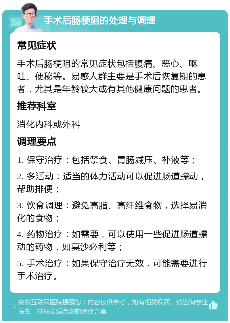 手术后肠梗阻的处理与调理 常见症状 手术后肠梗阻的常见症状包括腹痛、恶心、呕吐、便秘等。易感人群主要是手术后恢复期的患者，尤其是年龄较大或有其他健康问题的患者。 推荐科室 消化内科或外科 调理要点 1. 保守治疗：包括禁食、胃肠减压、补液等； 2. 多活动：适当的体力活动可以促进肠道蠕动，帮助排便； 3. 饮食调理：避免高脂、高纤维食物，选择易消化的食物； 4. 药物治疗：如需要，可以使用一些促进肠道蠕动的药物，如莫沙必利等； 5. 手术治疗：如果保守治疗无效，可能需要进行手术治疗。