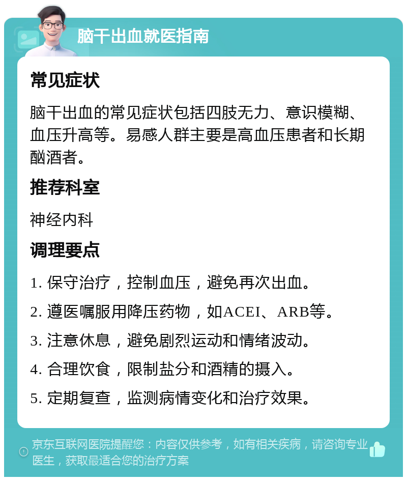 脑干出血就医指南 常见症状 脑干出血的常见症状包括四肢无力、意识模糊、血压升高等。易感人群主要是高血压患者和长期酗酒者。 推荐科室 神经内科 调理要点 1. 保守治疗，控制血压，避免再次出血。 2. 遵医嘱服用降压药物，如ACEI、ARB等。 3. 注意休息，避免剧烈运动和情绪波动。 4. 合理饮食，限制盐分和酒精的摄入。 5. 定期复查，监测病情变化和治疗效果。