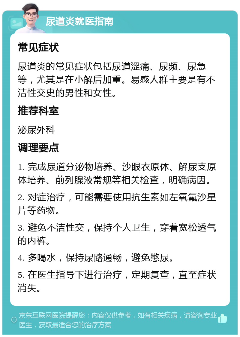 尿道炎就医指南 常见症状 尿道炎的常见症状包括尿道涩痛、尿频、尿急等，尤其是在小解后加重。易感人群主要是有不洁性交史的男性和女性。 推荐科室 泌尿外科 调理要点 1. 完成尿道分泌物培养、沙眼衣原体、解尿支原体培养、前列腺液常规等相关检查，明确病因。 2. 对症治疗，可能需要使用抗生素如左氧氟沙星片等药物。 3. 避免不洁性交，保持个人卫生，穿着宽松透气的内裤。 4. 多喝水，保持尿路通畅，避免憋尿。 5. 在医生指导下进行治疗，定期复查，直至症状消失。