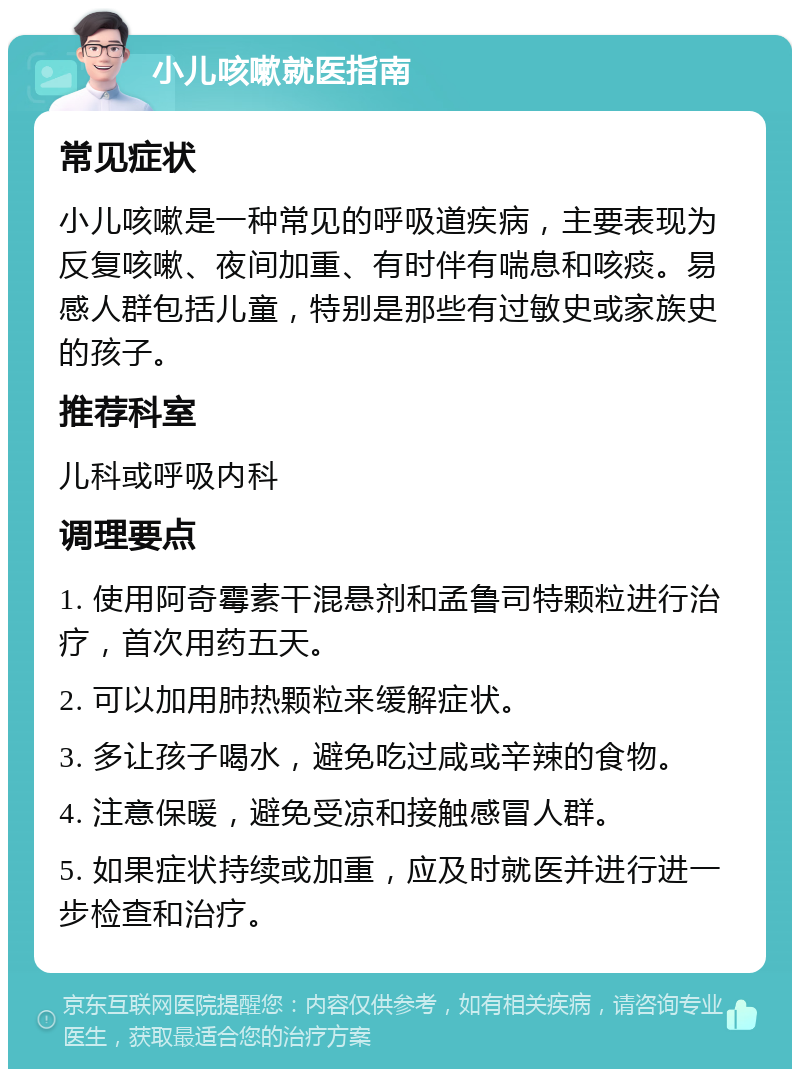 小儿咳嗽就医指南 常见症状 小儿咳嗽是一种常见的呼吸道疾病，主要表现为反复咳嗽、夜间加重、有时伴有喘息和咳痰。易感人群包括儿童，特别是那些有过敏史或家族史的孩子。 推荐科室 儿科或呼吸内科 调理要点 1. 使用阿奇霉素干混悬剂和孟鲁司特颗粒进行治疗，首次用药五天。 2. 可以加用肺热颗粒来缓解症状。 3. 多让孩子喝水，避免吃过咸或辛辣的食物。 4. 注意保暖，避免受凉和接触感冒人群。 5. 如果症状持续或加重，应及时就医并进行进一步检查和治疗。