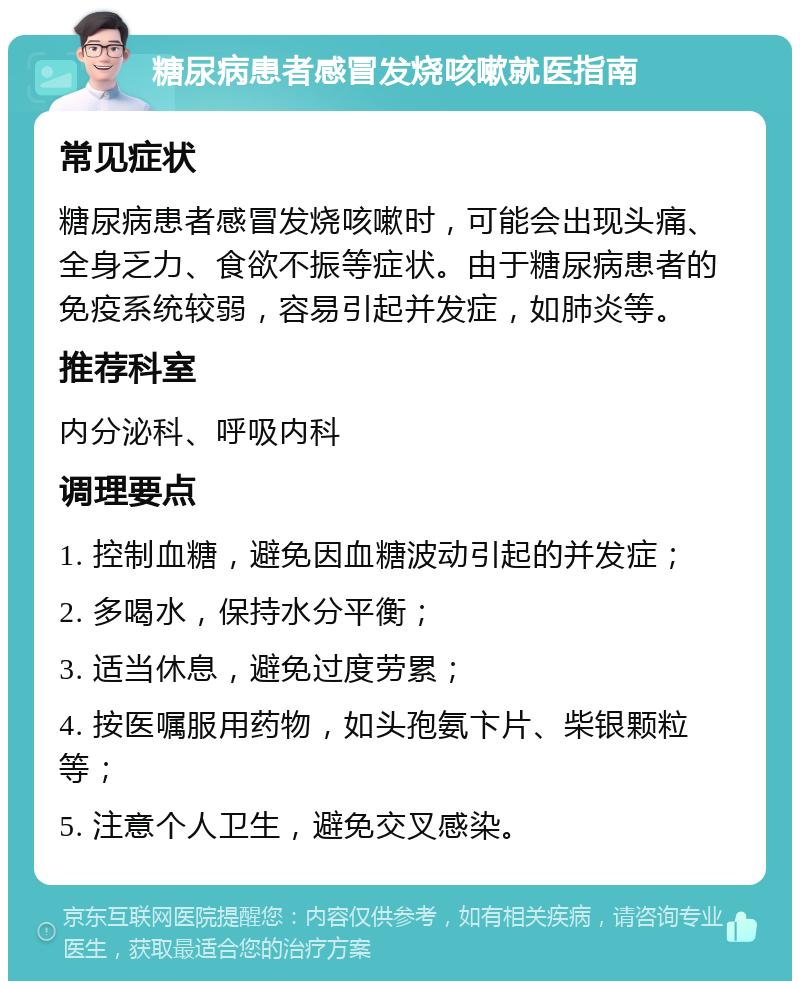 糖尿病患者感冒发烧咳嗽就医指南 常见症状 糖尿病患者感冒发烧咳嗽时，可能会出现头痛、全身乏力、食欲不振等症状。由于糖尿病患者的免疫系统较弱，容易引起并发症，如肺炎等。 推荐科室 内分泌科、呼吸内科 调理要点 1. 控制血糖，避免因血糖波动引起的并发症； 2. 多喝水，保持水分平衡； 3. 适当休息，避免过度劳累； 4. 按医嘱服用药物，如头孢氨卞片、柴银颗粒等； 5. 注意个人卫生，避免交叉感染。