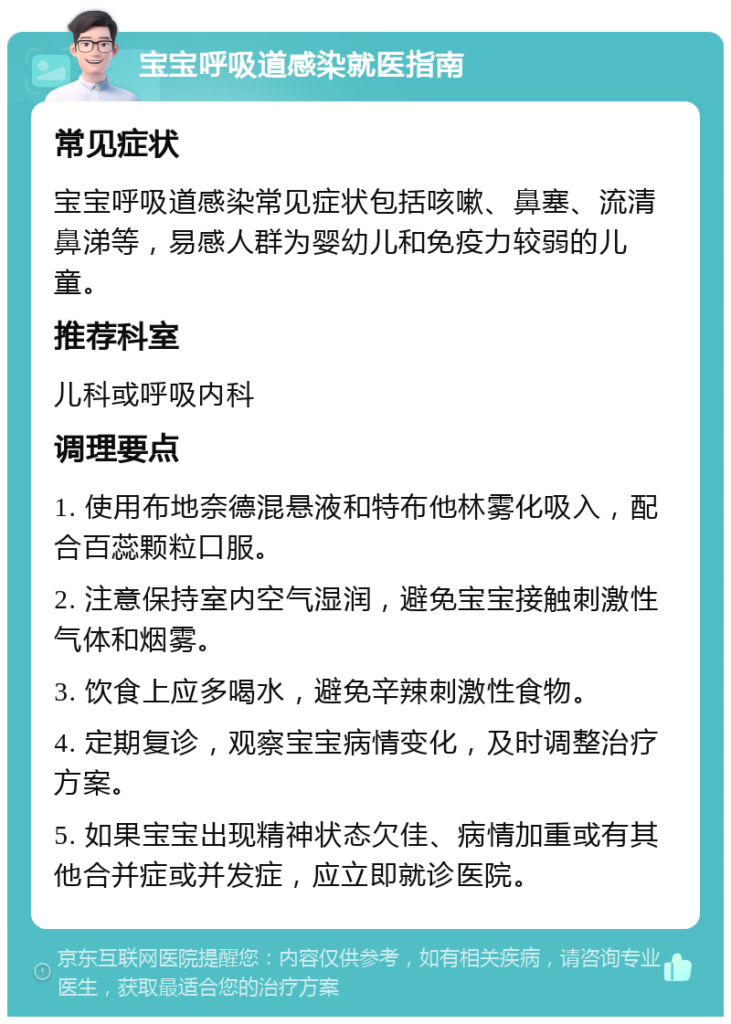 宝宝呼吸道感染就医指南 常见症状 宝宝呼吸道感染常见症状包括咳嗽、鼻塞、流清鼻涕等，易感人群为婴幼儿和免疫力较弱的儿童。 推荐科室 儿科或呼吸内科 调理要点 1. 使用布地奈德混悬液和特布他林雾化吸入，配合百蕊颗粒口服。 2. 注意保持室内空气湿润，避免宝宝接触刺激性气体和烟雾。 3. 饮食上应多喝水，避免辛辣刺激性食物。 4. 定期复诊，观察宝宝病情变化，及时调整治疗方案。 5. 如果宝宝出现精神状态欠佳、病情加重或有其他合并症或并发症，应立即就诊医院。