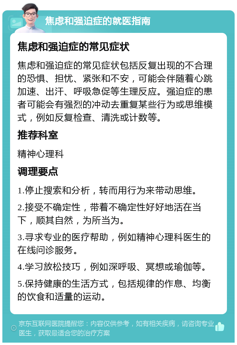 焦虑和强迫症的就医指南 焦虑和强迫症的常见症状 焦虑和强迫症的常见症状包括反复出现的不合理的恐惧、担忧、紧张和不安，可能会伴随着心跳加速、出汗、呼吸急促等生理反应。强迫症的患者可能会有强烈的冲动去重复某些行为或思维模式，例如反复检查、清洗或计数等。 推荐科室 精神心理科 调理要点 1.停止搜索和分析，转而用行为来带动思维。 2.接受不确定性，带着不确定性好好地活在当下，顺其自然，为所当为。 3.寻求专业的医疗帮助，例如精神心理科医生的在线问诊服务。 4.学习放松技巧，例如深呼吸、冥想或瑜伽等。 5.保持健康的生活方式，包括规律的作息、均衡的饮食和适量的运动。