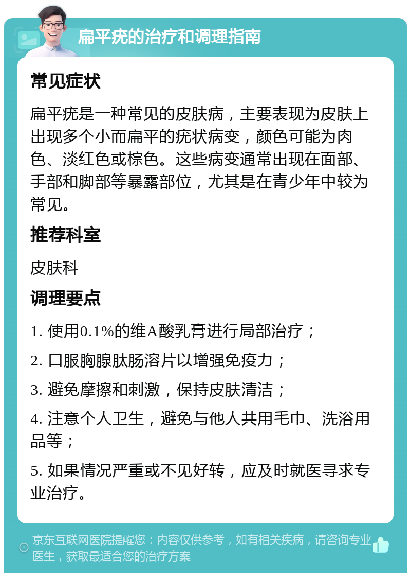 扁平疣的治疗和调理指南 常见症状 扁平疣是一种常见的皮肤病，主要表现为皮肤上出现多个小而扁平的疣状病变，颜色可能为肉色、淡红色或棕色。这些病变通常出现在面部、手部和脚部等暴露部位，尤其是在青少年中较为常见。 推荐科室 皮肤科 调理要点 1. 使用0.1%的维A酸乳膏进行局部治疗； 2. 口服胸腺肽肠溶片以增强免疫力； 3. 避免摩擦和刺激，保持皮肤清洁； 4. 注意个人卫生，避免与他人共用毛巾、洗浴用品等； 5. 如果情况严重或不见好转，应及时就医寻求专业治疗。