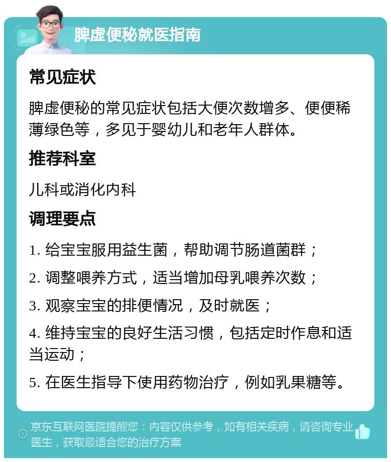 脾虚便秘就医指南 常见症状 脾虚便秘的常见症状包括大便次数增多、便便稀薄绿色等，多见于婴幼儿和老年人群体。 推荐科室 儿科或消化内科 调理要点 1. 给宝宝服用益生菌，帮助调节肠道菌群； 2. 调整喂养方式，适当增加母乳喂养次数； 3. 观察宝宝的排便情况，及时就医； 4. 维持宝宝的良好生活习惯，包括定时作息和适当运动； 5. 在医生指导下使用药物治疗，例如乳果糖等。