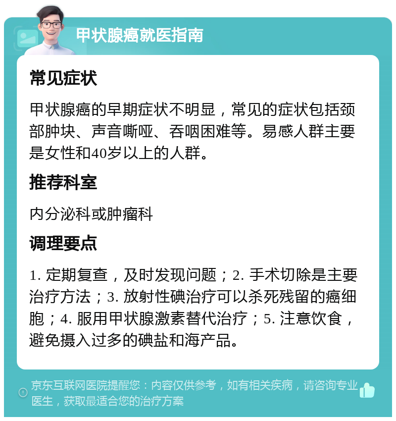 甲状腺癌就医指南 常见症状 甲状腺癌的早期症状不明显，常见的症状包括颈部肿块、声音嘶哑、吞咽困难等。易感人群主要是女性和40岁以上的人群。 推荐科室 内分泌科或肿瘤科 调理要点 1. 定期复查，及时发现问题；2. 手术切除是主要治疗方法；3. 放射性碘治疗可以杀死残留的癌细胞；4. 服用甲状腺激素替代治疗；5. 注意饮食，避免摄入过多的碘盐和海产品。