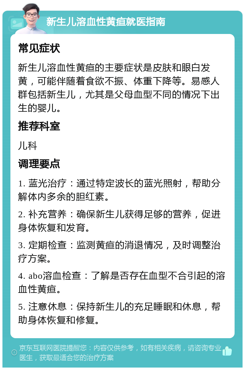 新生儿溶血性黄疸就医指南 常见症状 新生儿溶血性黄疸的主要症状是皮肤和眼白发黄，可能伴随着食欲不振、体重下降等。易感人群包括新生儿，尤其是父母血型不同的情况下出生的婴儿。 推荐科室 儿科 调理要点 1. 蓝光治疗：通过特定波长的蓝光照射，帮助分解体内多余的胆红素。 2. 补充营养：确保新生儿获得足够的营养，促进身体恢复和发育。 3. 定期检查：监测黄疸的消退情况，及时调整治疗方案。 4. abo溶血检查：了解是否存在血型不合引起的溶血性黄疸。 5. 注意休息：保持新生儿的充足睡眠和休息，帮助身体恢复和修复。