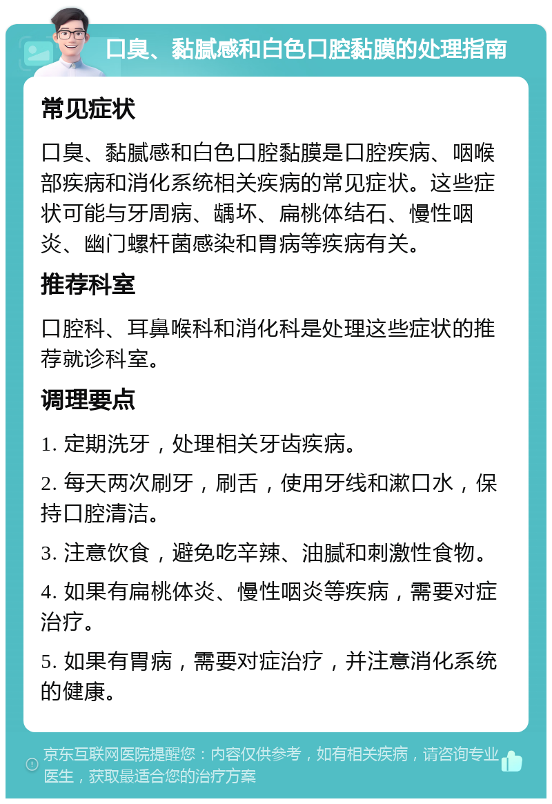 口臭、黏腻感和白色口腔黏膜的处理指南 常见症状 口臭、黏腻感和白色口腔黏膜是口腔疾病、咽喉部疾病和消化系统相关疾病的常见症状。这些症状可能与牙周病、龋坏、扁桃体结石、慢性咽炎、幽门螺杆菌感染和胃病等疾病有关。 推荐科室 口腔科、耳鼻喉科和消化科是处理这些症状的推荐就诊科室。 调理要点 1. 定期洗牙，处理相关牙齿疾病。 2. 每天两次刷牙，刷舌，使用牙线和漱口水，保持口腔清洁。 3. 注意饮食，避免吃辛辣、油腻和刺激性食物。 4. 如果有扁桃体炎、慢性咽炎等疾病，需要对症治疗。 5. 如果有胃病，需要对症治疗，并注意消化系统的健康。