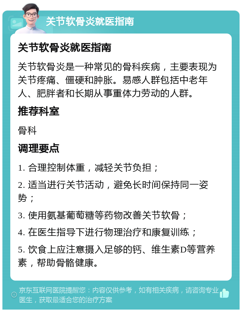 关节软骨炎就医指南 关节软骨炎就医指南 关节软骨炎是一种常见的骨科疾病，主要表现为关节疼痛、僵硬和肿胀。易感人群包括中老年人、肥胖者和长期从事重体力劳动的人群。 推荐科室 骨科 调理要点 1. 合理控制体重，减轻关节负担； 2. 适当进行关节活动，避免长时间保持同一姿势； 3. 使用氨基葡萄糖等药物改善关节软骨； 4. 在医生指导下进行物理治疗和康复训练； 5. 饮食上应注意摄入足够的钙、维生素D等营养素，帮助骨骼健康。