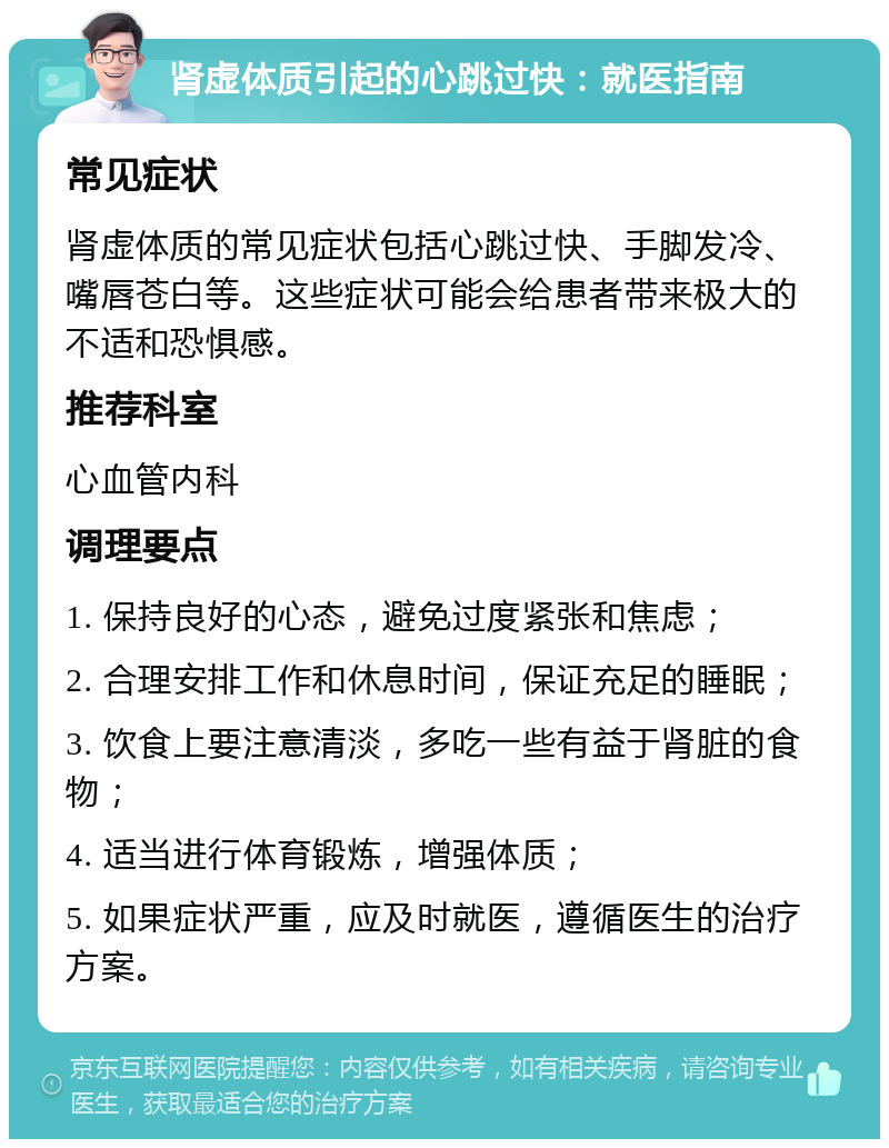 肾虚体质引起的心跳过快：就医指南 常见症状 肾虚体质的常见症状包括心跳过快、手脚发冷、嘴唇苍白等。这些症状可能会给患者带来极大的不适和恐惧感。 推荐科室 心血管内科 调理要点 1. 保持良好的心态，避免过度紧张和焦虑； 2. 合理安排工作和休息时间，保证充足的睡眠； 3. 饮食上要注意清淡，多吃一些有益于肾脏的食物； 4. 适当进行体育锻炼，增强体质； 5. 如果症状严重，应及时就医，遵循医生的治疗方案。