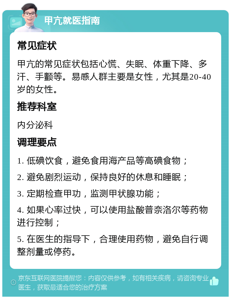 甲亢就医指南 常见症状 甲亢的常见症状包括心慌、失眠、体重下降、多汗、手颤等。易感人群主要是女性，尤其是20-40岁的女性。 推荐科室 内分泌科 调理要点 1. 低碘饮食，避免食用海产品等高碘食物； 2. 避免剧烈运动，保持良好的休息和睡眠； 3. 定期检查甲功，监测甲状腺功能； 4. 如果心率过快，可以使用盐酸普奈洛尔等药物进行控制； 5. 在医生的指导下，合理使用药物，避免自行调整剂量或停药。