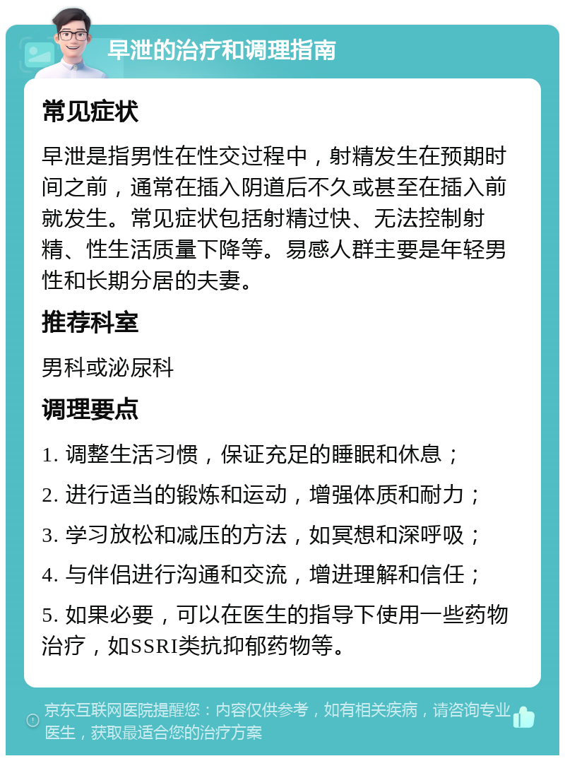 早泄的治疗和调理指南 常见症状 早泄是指男性在性交过程中，射精发生在预期时间之前，通常在插入阴道后不久或甚至在插入前就发生。常见症状包括射精过快、无法控制射精、性生活质量下降等。易感人群主要是年轻男性和长期分居的夫妻。 推荐科室 男科或泌尿科 调理要点 1. 调整生活习惯，保证充足的睡眠和休息； 2. 进行适当的锻炼和运动，增强体质和耐力； 3. 学习放松和减压的方法，如冥想和深呼吸； 4. 与伴侣进行沟通和交流，增进理解和信任； 5. 如果必要，可以在医生的指导下使用一些药物治疗，如SSRI类抗抑郁药物等。