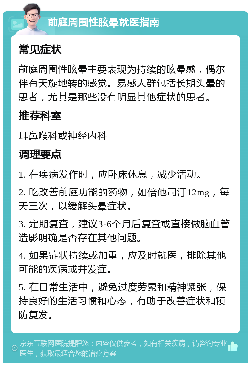 前庭周围性眩晕就医指南 常见症状 前庭周围性眩晕主要表现为持续的眩晕感，偶尔伴有天旋地转的感觉。易感人群包括长期头晕的患者，尤其是那些没有明显其他症状的患者。 推荐科室 耳鼻喉科或神经内科 调理要点 1. 在疾病发作时，应卧床休息，减少活动。 2. 吃改善前庭功能的药物，如倍他司汀12mg，每天三次，以缓解头晕症状。 3. 定期复查，建议3-6个月后复查或直接做脑血管造影明确是否存在其他问题。 4. 如果症状持续或加重，应及时就医，排除其他可能的疾病或并发症。 5. 在日常生活中，避免过度劳累和精神紧张，保持良好的生活习惯和心态，有助于改善症状和预防复发。