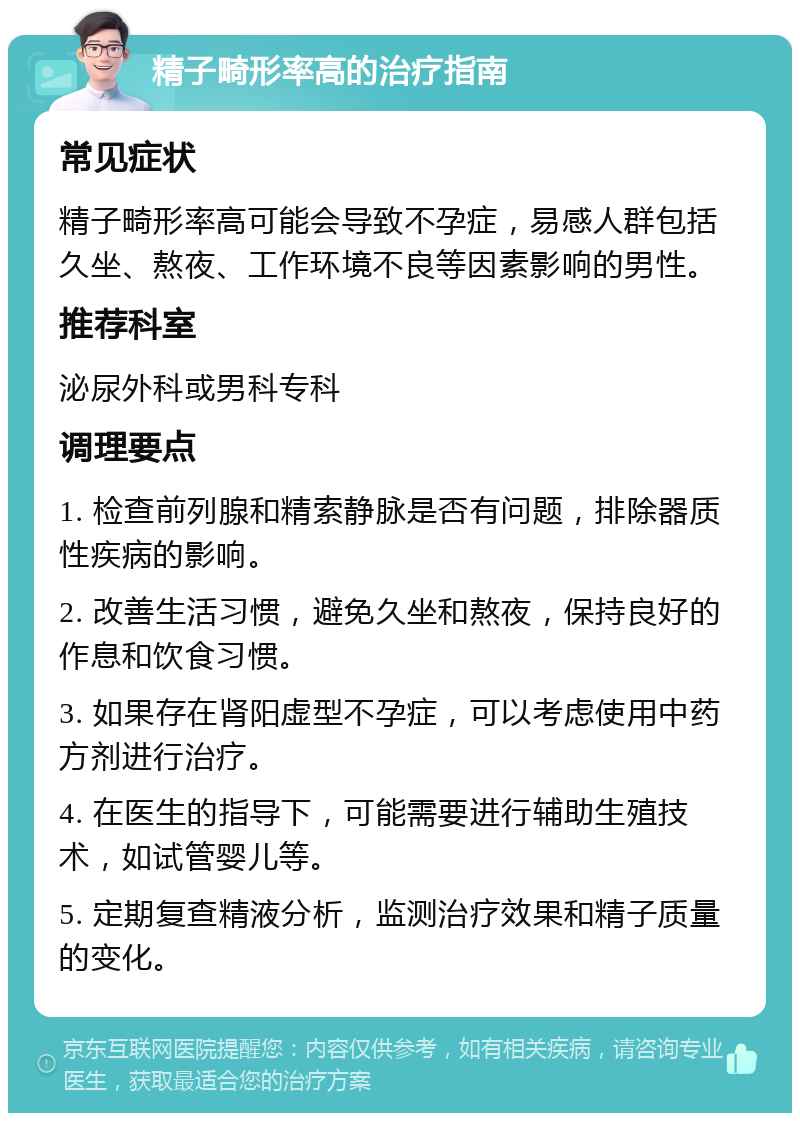 精子畸形率高的治疗指南 常见症状 精子畸形率高可能会导致不孕症，易感人群包括久坐、熬夜、工作环境不良等因素影响的男性。 推荐科室 泌尿外科或男科专科 调理要点 1. 检查前列腺和精索静脉是否有问题，排除器质性疾病的影响。 2. 改善生活习惯，避免久坐和熬夜，保持良好的作息和饮食习惯。 3. 如果存在肾阳虚型不孕症，可以考虑使用中药方剂进行治疗。 4. 在医生的指导下，可能需要进行辅助生殖技术，如试管婴儿等。 5. 定期复查精液分析，监测治疗效果和精子质量的变化。