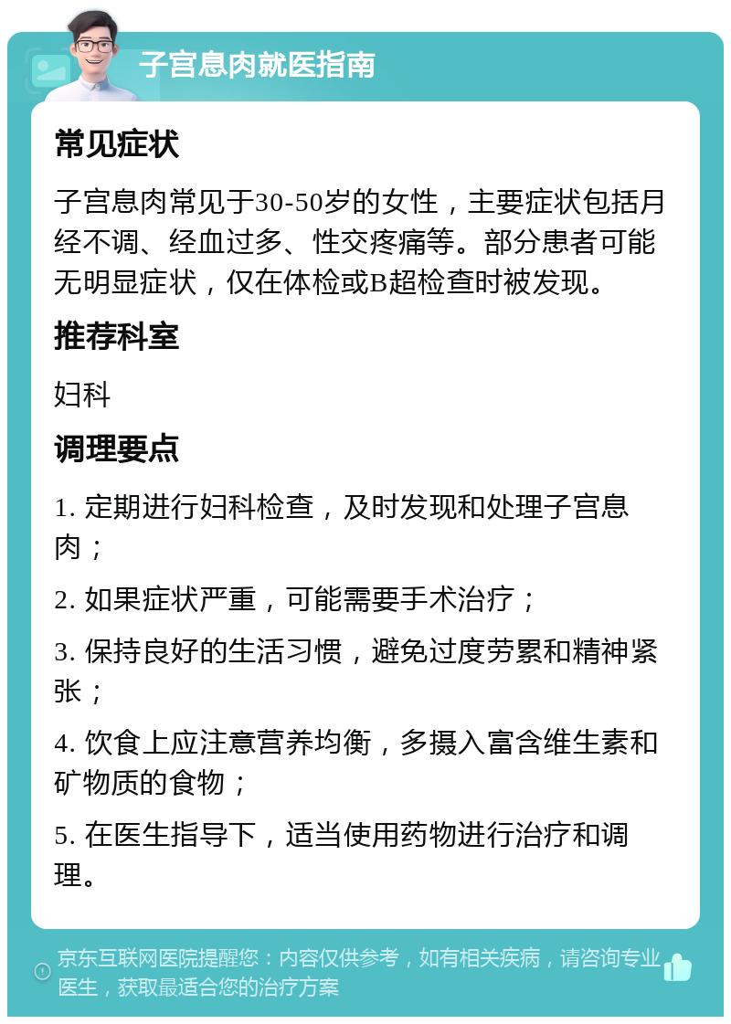 子宫息肉就医指南 常见症状 子宫息肉常见于30-50岁的女性，主要症状包括月经不调、经血过多、性交疼痛等。部分患者可能无明显症状，仅在体检或B超检查时被发现。 推荐科室 妇科 调理要点 1. 定期进行妇科检查，及时发现和处理子宫息肉； 2. 如果症状严重，可能需要手术治疗； 3. 保持良好的生活习惯，避免过度劳累和精神紧张； 4. 饮食上应注意营养均衡，多摄入富含维生素和矿物质的食物； 5. 在医生指导下，适当使用药物进行治疗和调理。