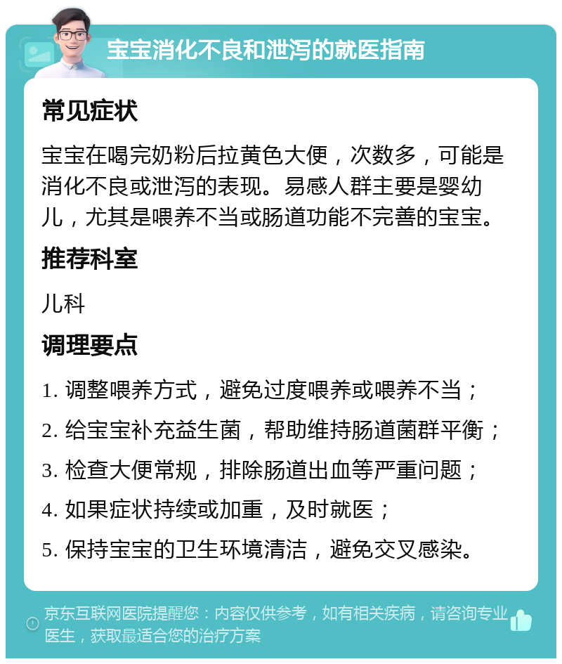 宝宝消化不良和泄泻的就医指南 常见症状 宝宝在喝完奶粉后拉黄色大便，次数多，可能是消化不良或泄泻的表现。易感人群主要是婴幼儿，尤其是喂养不当或肠道功能不完善的宝宝。 推荐科室 儿科 调理要点 1. 调整喂养方式，避免过度喂养或喂养不当； 2. 给宝宝补充益生菌，帮助维持肠道菌群平衡； 3. 检查大便常规，排除肠道出血等严重问题； 4. 如果症状持续或加重，及时就医； 5. 保持宝宝的卫生环境清洁，避免交叉感染。