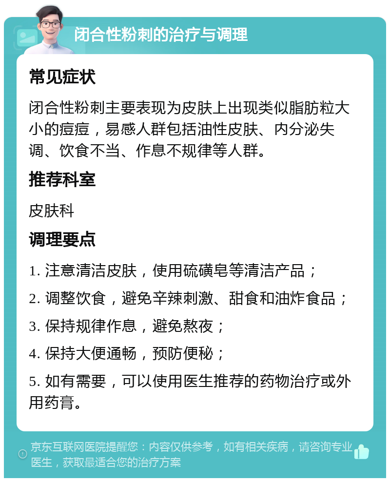 闭合性粉刺的治疗与调理 常见症状 闭合性粉刺主要表现为皮肤上出现类似脂肪粒大小的痘痘，易感人群包括油性皮肤、内分泌失调、饮食不当、作息不规律等人群。 推荐科室 皮肤科 调理要点 1. 注意清洁皮肤，使用硫磺皂等清洁产品； 2. 调整饮食，避免辛辣刺激、甜食和油炸食品； 3. 保持规律作息，避免熬夜； 4. 保持大便通畅，预防便秘； 5. 如有需要，可以使用医生推荐的药物治疗或外用药膏。