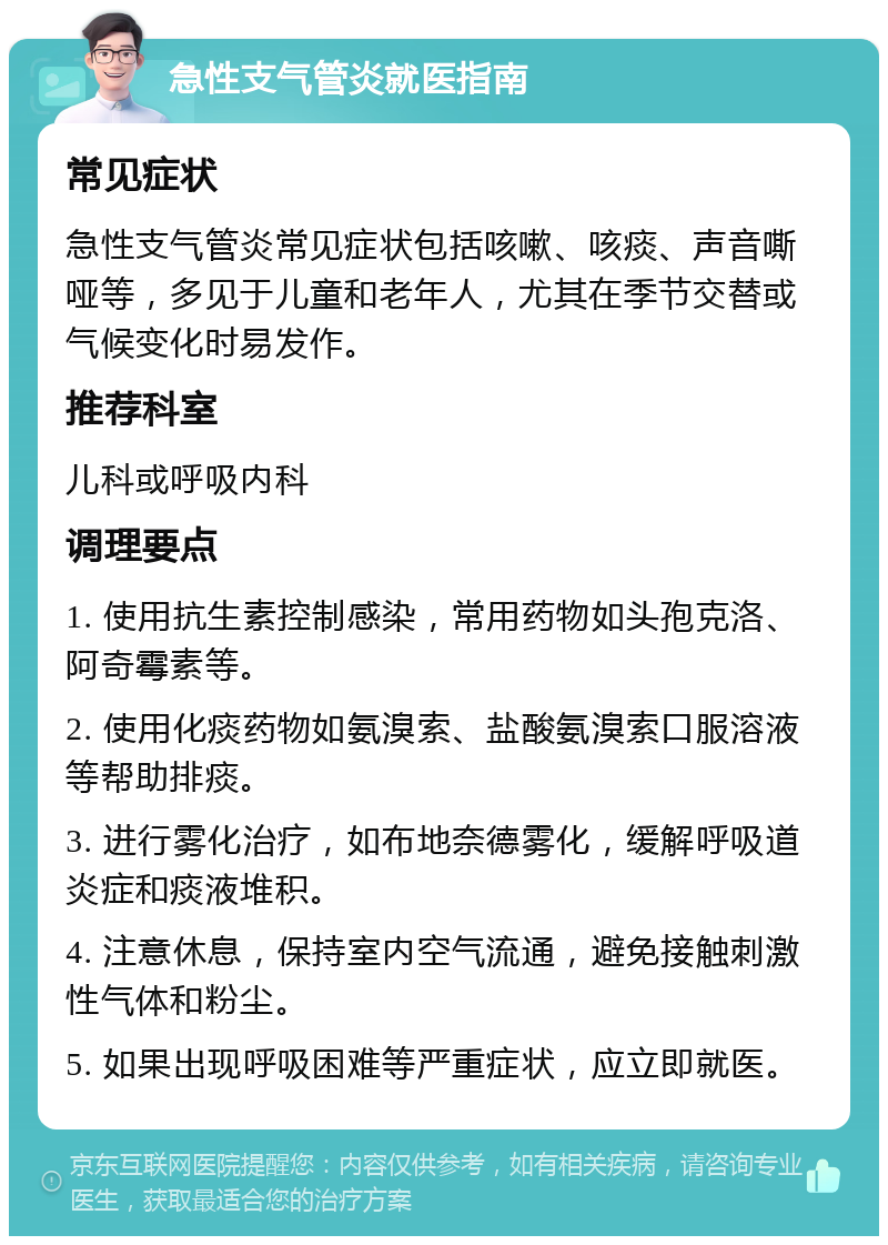 急性支气管炎就医指南 常见症状 急性支气管炎常见症状包括咳嗽、咳痰、声音嘶哑等，多见于儿童和老年人，尤其在季节交替或气候变化时易发作。 推荐科室 儿科或呼吸内科 调理要点 1. 使用抗生素控制感染，常用药物如头孢克洛、阿奇霉素等。 2. 使用化痰药物如氨溴索、盐酸氨溴索口服溶液等帮助排痰。 3. 进行雾化治疗，如布地奈德雾化，缓解呼吸道炎症和痰液堆积。 4. 注意休息，保持室内空气流通，避免接触刺激性气体和粉尘。 5. 如果出现呼吸困难等严重症状，应立即就医。