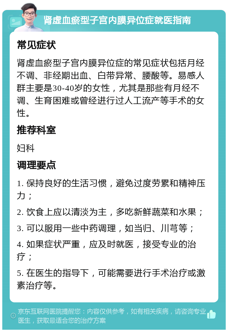 肾虚血瘀型子宫内膜异位症就医指南 常见症状 肾虚血瘀型子宫内膜异位症的常见症状包括月经不调、非经期出血、白带异常、腰酸等。易感人群主要是30-40岁的女性，尤其是那些有月经不调、生育困难或曾经进行过人工流产等手术的女性。 推荐科室 妇科 调理要点 1. 保持良好的生活习惯，避免过度劳累和精神压力； 2. 饮食上应以清淡为主，多吃新鲜蔬菜和水果； 3. 可以服用一些中药调理，如当归、川芎等； 4. 如果症状严重，应及时就医，接受专业的治疗； 5. 在医生的指导下，可能需要进行手术治疗或激素治疗等。