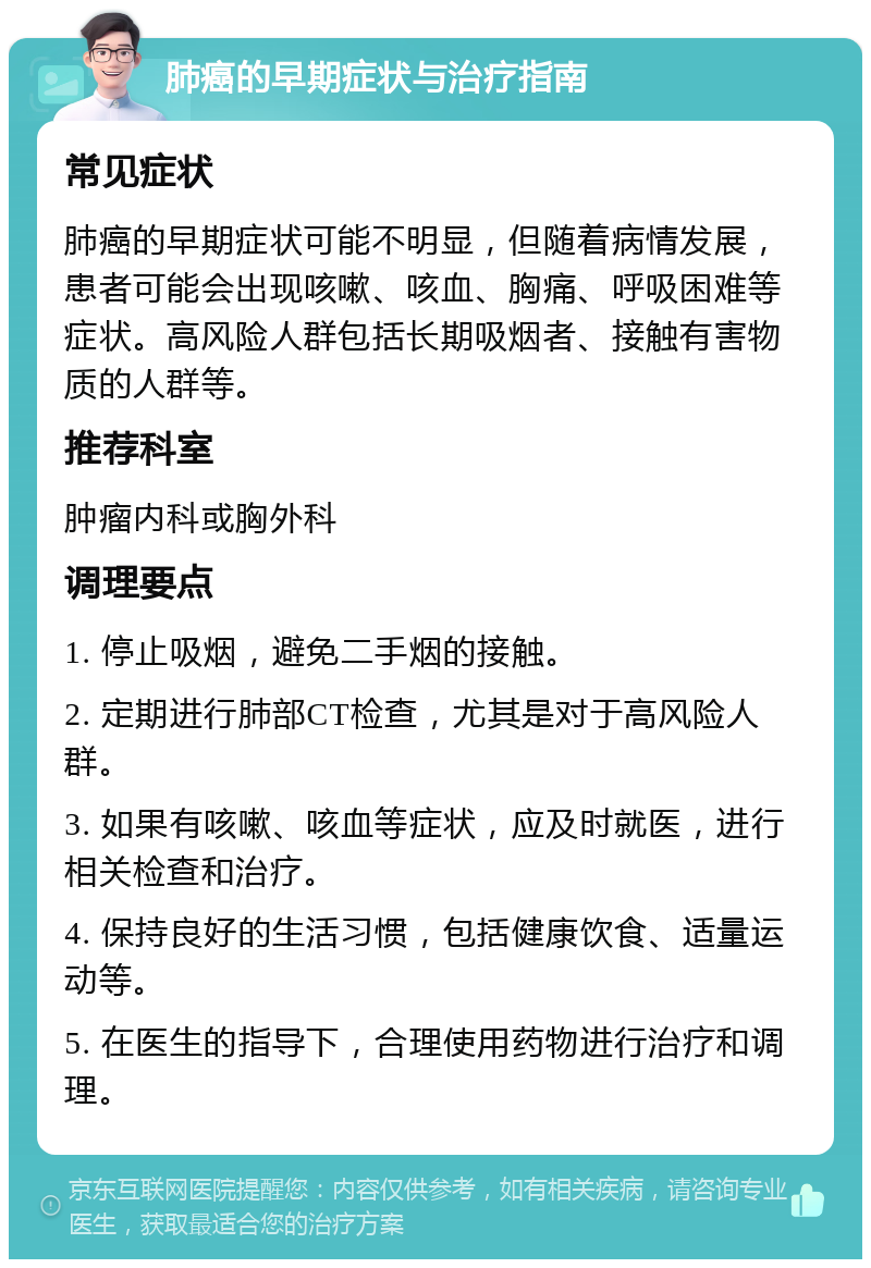 肺癌的早期症状与治疗指南 常见症状 肺癌的早期症状可能不明显，但随着病情发展，患者可能会出现咳嗽、咳血、胸痛、呼吸困难等症状。高风险人群包括长期吸烟者、接触有害物质的人群等。 推荐科室 肿瘤内科或胸外科 调理要点 1. 停止吸烟，避免二手烟的接触。 2. 定期进行肺部CT检查，尤其是对于高风险人群。 3. 如果有咳嗽、咳血等症状，应及时就医，进行相关检查和治疗。 4. 保持良好的生活习惯，包括健康饮食、适量运动等。 5. 在医生的指导下，合理使用药物进行治疗和调理。