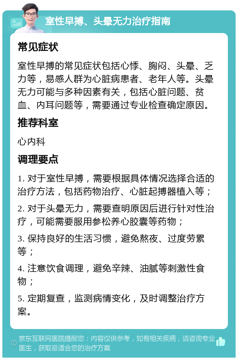 室性早搏、头晕无力治疗指南 常见症状 室性早搏的常见症状包括心悸、胸闷、头晕、乏力等，易感人群为心脏病患者、老年人等。头晕无力可能与多种因素有关，包括心脏问题、贫血、内耳问题等，需要通过专业检查确定原因。 推荐科室 心内科 调理要点 1. 对于室性早搏，需要根据具体情况选择合适的治疗方法，包括药物治疗、心脏起搏器植入等； 2. 对于头晕无力，需要查明原因后进行针对性治疗，可能需要服用参松养心胶囊等药物； 3. 保持良好的生活习惯，避免熬夜、过度劳累等； 4. 注意饮食调理，避免辛辣、油腻等刺激性食物； 5. 定期复查，监测病情变化，及时调整治疗方案。