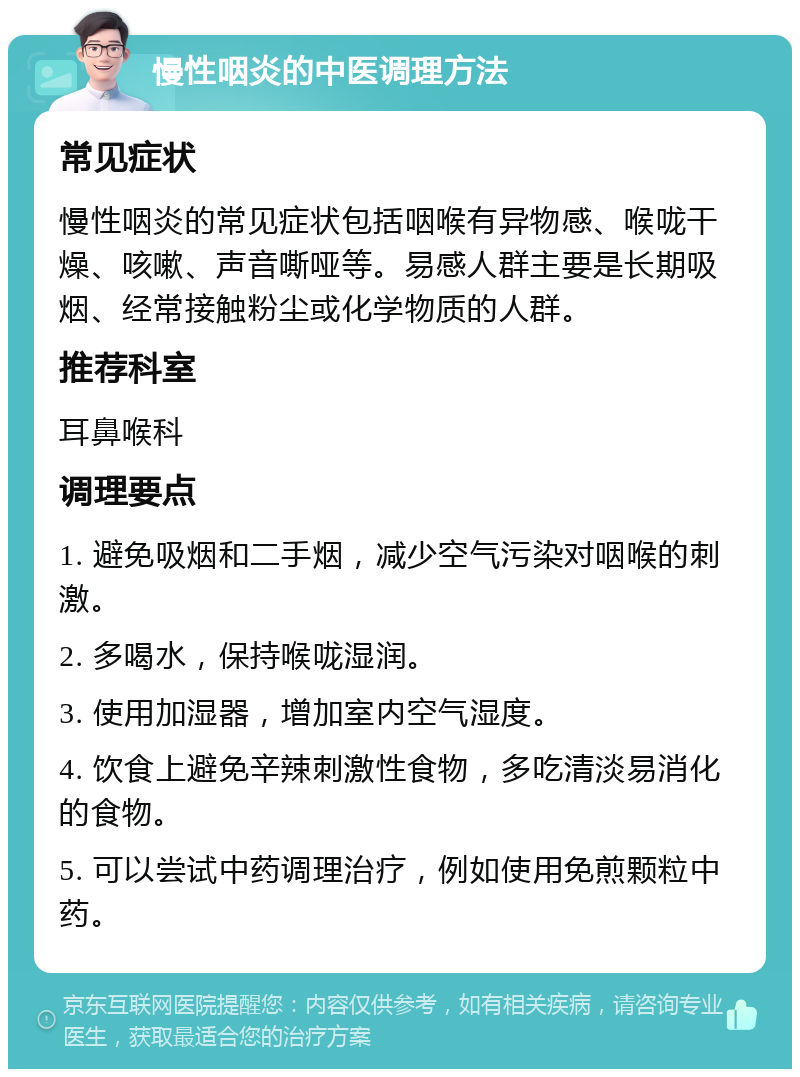 慢性咽炎的中医调理方法 常见症状 慢性咽炎的常见症状包括咽喉有异物感、喉咙干燥、咳嗽、声音嘶哑等。易感人群主要是长期吸烟、经常接触粉尘或化学物质的人群。 推荐科室 耳鼻喉科 调理要点 1. 避免吸烟和二手烟，减少空气污染对咽喉的刺激。 2. 多喝水，保持喉咙湿润。 3. 使用加湿器，增加室内空气湿度。 4. 饮食上避免辛辣刺激性食物，多吃清淡易消化的食物。 5. 可以尝试中药调理治疗，例如使用免煎颗粒中药。