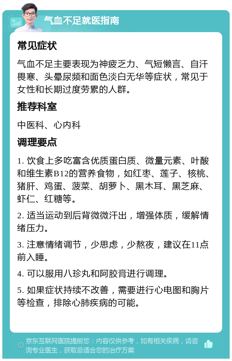 气血不足就医指南 常见症状 气血不足主要表现为神疲乏力、气短懒言、自汗畏寒、头晕尿频和面色淡白无华等症状，常见于女性和长期过度劳累的人群。 推荐科室 中医科、心内科 调理要点 1. 饮食上多吃富含优质蛋白质、微量元素、叶酸和维生素B12的营养食物，如红枣、莲子、核桃、猪肝、鸡蛋、菠菜、胡萝卜、黑木耳、黑芝麻、虾仁、红糖等。 2. 适当运动到后背微微汗出，增强体质，缓解情绪压力。 3. 注意情绪调节，少思虑，少熬夜，建议在11点前入睡。 4. 可以服用八珍丸和阿胶膏进行调理。 5. 如果症状持续不改善，需要进行心电图和胸片等检查，排除心肺疾病的可能。