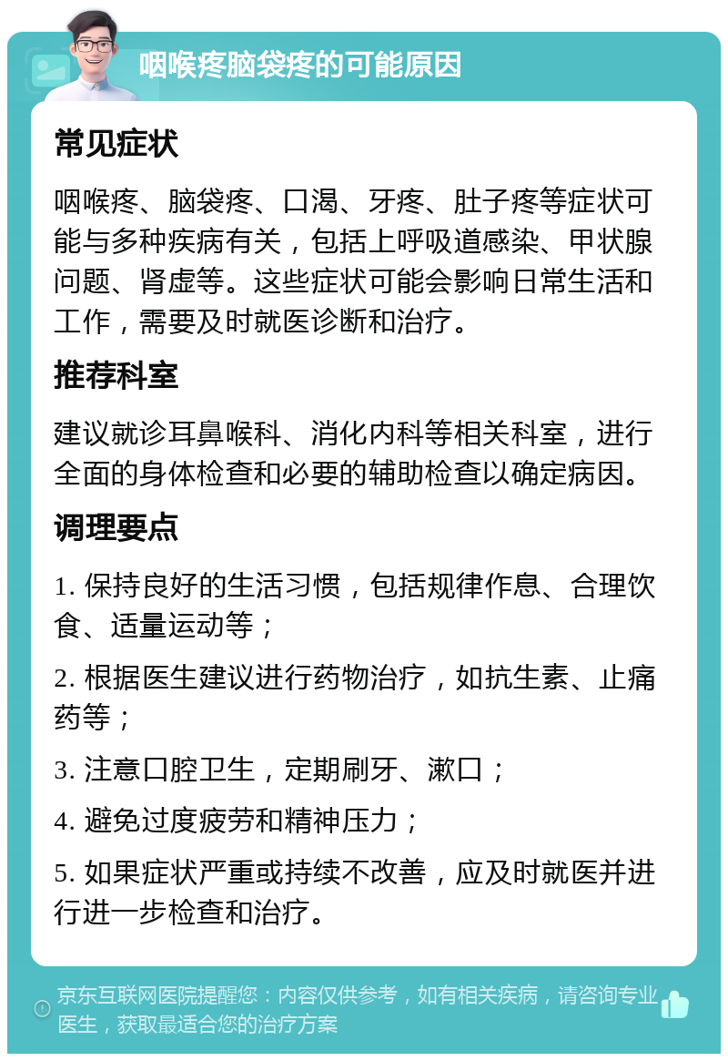 咽喉疼脑袋疼的可能原因 常见症状 咽喉疼、脑袋疼、口渴、牙疼、肚子疼等症状可能与多种疾病有关，包括上呼吸道感染、甲状腺问题、肾虚等。这些症状可能会影响日常生活和工作，需要及时就医诊断和治疗。 推荐科室 建议就诊耳鼻喉科、消化内科等相关科室，进行全面的身体检查和必要的辅助检查以确定病因。 调理要点 1. 保持良好的生活习惯，包括规律作息、合理饮食、适量运动等； 2. 根据医生建议进行药物治疗，如抗生素、止痛药等； 3. 注意口腔卫生，定期刷牙、漱口； 4. 避免过度疲劳和精神压力； 5. 如果症状严重或持续不改善，应及时就医并进行进一步检查和治疗。