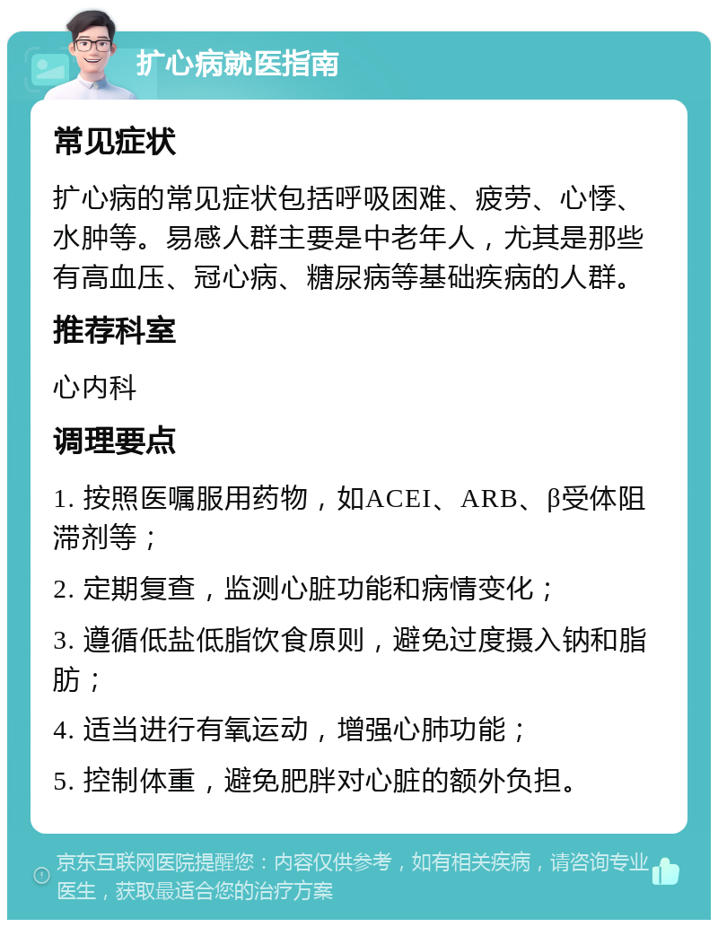 扩心病就医指南 常见症状 扩心病的常见症状包括呼吸困难、疲劳、心悸、水肿等。易感人群主要是中老年人，尤其是那些有高血压、冠心病、糖尿病等基础疾病的人群。 推荐科室 心内科 调理要点 1. 按照医嘱服用药物，如ACEI、ARB、β受体阻滞剂等； 2. 定期复查，监测心脏功能和病情变化； 3. 遵循低盐低脂饮食原则，避免过度摄入钠和脂肪； 4. 适当进行有氧运动，增强心肺功能； 5. 控制体重，避免肥胖对心脏的额外负担。