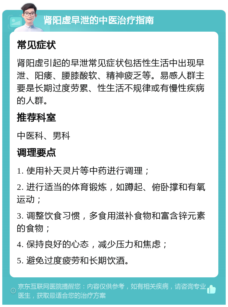 肾阳虚早泄的中医治疗指南 常见症状 肾阳虚引起的早泄常见症状包括性生活中出现早泄、阳痿、腰膝酸软、精神疲乏等。易感人群主要是长期过度劳累、性生活不规律或有慢性疾病的人群。 推荐科室 中医科、男科 调理要点 1. 使用补天灵片等中药进行调理； 2. 进行适当的体育锻炼，如蹲起、俯卧撑和有氧运动； 3. 调整饮食习惯，多食用滋补食物和富含锌元素的食物； 4. 保持良好的心态，减少压力和焦虑； 5. 避免过度疲劳和长期饮酒。