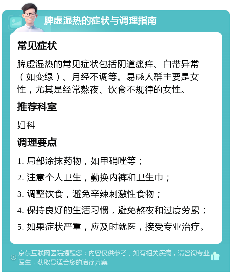 脾虚湿热的症状与调理指南 常见症状 脾虚湿热的常见症状包括阴道瘙痒、白带异常（如变绿）、月经不调等。易感人群主要是女性，尤其是经常熬夜、饮食不规律的女性。 推荐科室 妇科 调理要点 1. 局部涂抹药物，如甲硝唑等； 2. 注意个人卫生，勤换内裤和卫生巾； 3. 调整饮食，避免辛辣刺激性食物； 4. 保持良好的生活习惯，避免熬夜和过度劳累； 5. 如果症状严重，应及时就医，接受专业治疗。