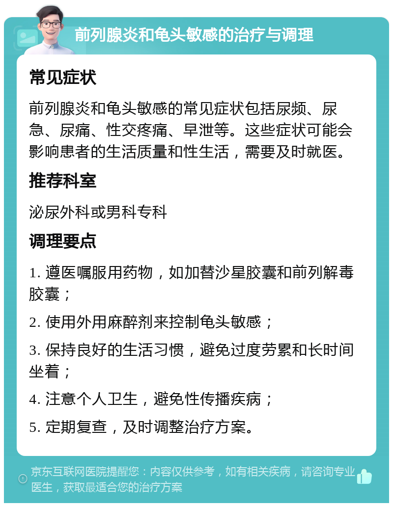 前列腺炎和龟头敏感的治疗与调理 常见症状 前列腺炎和龟头敏感的常见症状包括尿频、尿急、尿痛、性交疼痛、早泄等。这些症状可能会影响患者的生活质量和性生活，需要及时就医。 推荐科室 泌尿外科或男科专科 调理要点 1. 遵医嘱服用药物，如加替沙星胶囊和前列解毒胶囊； 2. 使用外用麻醉剂来控制龟头敏感； 3. 保持良好的生活习惯，避免过度劳累和长时间坐着； 4. 注意个人卫生，避免性传播疾病； 5. 定期复查，及时调整治疗方案。