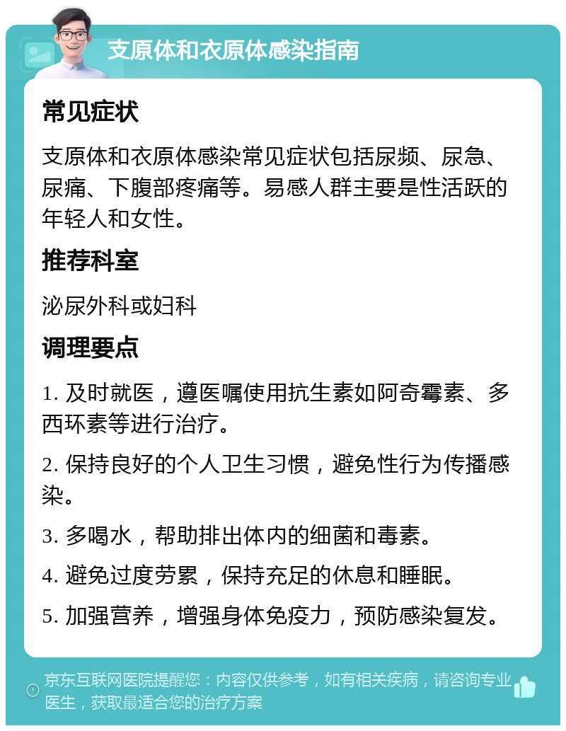 支原体和衣原体感染指南 常见症状 支原体和衣原体感染常见症状包括尿频、尿急、尿痛、下腹部疼痛等。易感人群主要是性活跃的年轻人和女性。 推荐科室 泌尿外科或妇科 调理要点 1. 及时就医，遵医嘱使用抗生素如阿奇霉素、多西环素等进行治疗。 2. 保持良好的个人卫生习惯，避免性行为传播感染。 3. 多喝水，帮助排出体内的细菌和毒素。 4. 避免过度劳累，保持充足的休息和睡眠。 5. 加强营养，增强身体免疫力，预防感染复发。