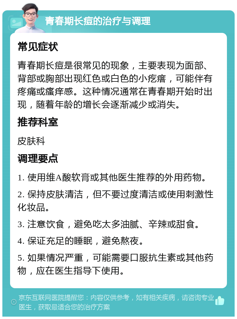 青春期长痘的治疗与调理 常见症状 青春期长痘是很常见的现象，主要表现为面部、背部或胸部出现红色或白色的小疙瘩，可能伴有疼痛或瘙痒感。这种情况通常在青春期开始时出现，随着年龄的增长会逐渐减少或消失。 推荐科室 皮肤科 调理要点 1. 使用维A酸软膏或其他医生推荐的外用药物。 2. 保持皮肤清洁，但不要过度清洁或使用刺激性化妆品。 3. 注意饮食，避免吃太多油腻、辛辣或甜食。 4. 保证充足的睡眠，避免熬夜。 5. 如果情况严重，可能需要口服抗生素或其他药物，应在医生指导下使用。