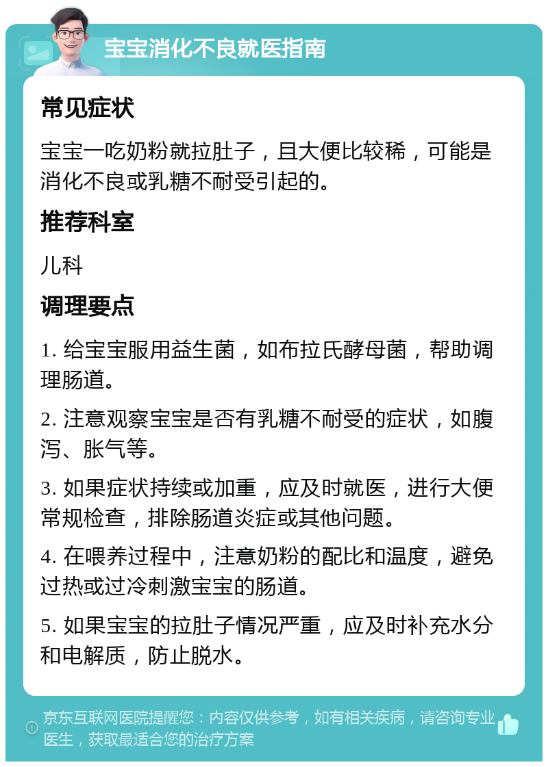 宝宝消化不良就医指南 常见症状 宝宝一吃奶粉就拉肚子，且大便比较稀，可能是消化不良或乳糖不耐受引起的。 推荐科室 儿科 调理要点 1. 给宝宝服用益生菌，如布拉氏酵母菌，帮助调理肠道。 2. 注意观察宝宝是否有乳糖不耐受的症状，如腹泻、胀气等。 3. 如果症状持续或加重，应及时就医，进行大便常规检查，排除肠道炎症或其他问题。 4. 在喂养过程中，注意奶粉的配比和温度，避免过热或过冷刺激宝宝的肠道。 5. 如果宝宝的拉肚子情况严重，应及时补充水分和电解质，防止脱水。