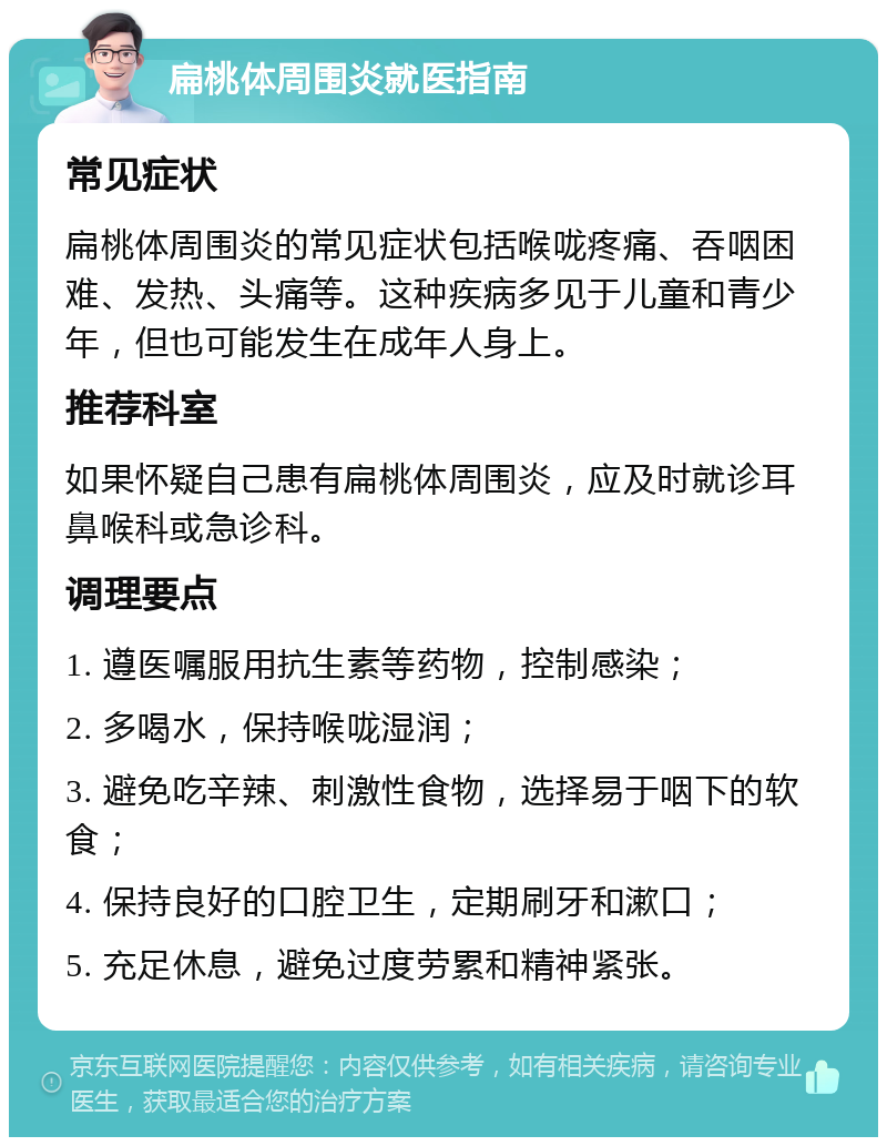 扁桃体周围炎就医指南 常见症状 扁桃体周围炎的常见症状包括喉咙疼痛、吞咽困难、发热、头痛等。这种疾病多见于儿童和青少年，但也可能发生在成年人身上。 推荐科室 如果怀疑自己患有扁桃体周围炎，应及时就诊耳鼻喉科或急诊科。 调理要点 1. 遵医嘱服用抗生素等药物，控制感染； 2. 多喝水，保持喉咙湿润； 3. 避免吃辛辣、刺激性食物，选择易于咽下的软食； 4. 保持良好的口腔卫生，定期刷牙和漱口； 5. 充足休息，避免过度劳累和精神紧张。