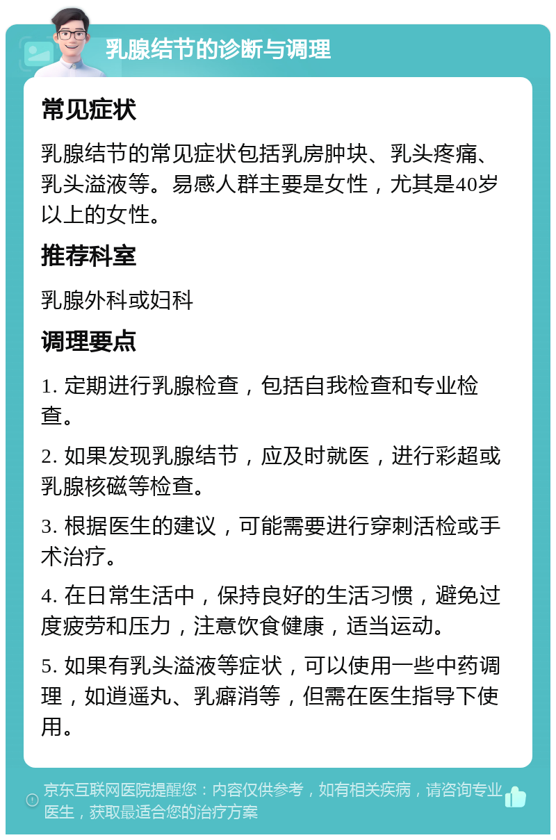 乳腺结节的诊断与调理 常见症状 乳腺结节的常见症状包括乳房肿块、乳头疼痛、乳头溢液等。易感人群主要是女性，尤其是40岁以上的女性。 推荐科室 乳腺外科或妇科 调理要点 1. 定期进行乳腺检查，包括自我检查和专业检查。 2. 如果发现乳腺结节，应及时就医，进行彩超或乳腺核磁等检查。 3. 根据医生的建议，可能需要进行穿刺活检或手术治疗。 4. 在日常生活中，保持良好的生活习惯，避免过度疲劳和压力，注意饮食健康，适当运动。 5. 如果有乳头溢液等症状，可以使用一些中药调理，如逍遥丸、乳癖消等，但需在医生指导下使用。