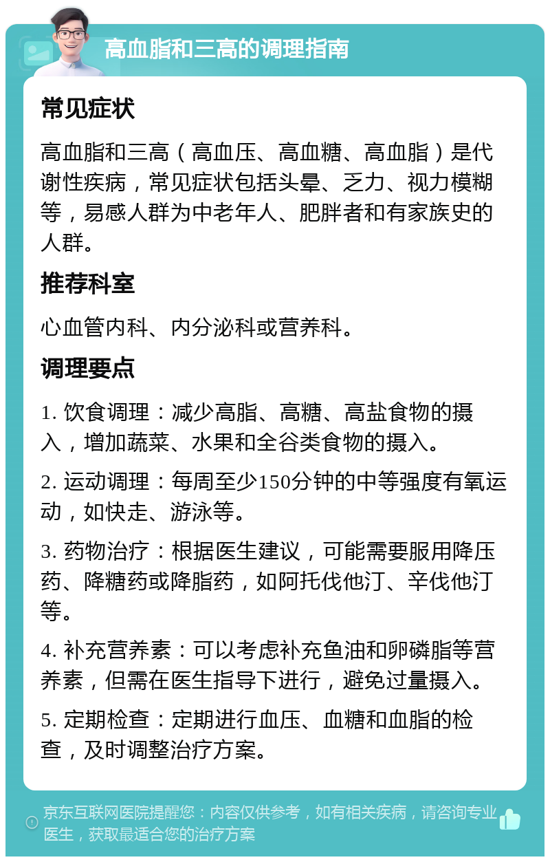 高血脂和三高的调理指南 常见症状 高血脂和三高（高血压、高血糖、高血脂）是代谢性疾病，常见症状包括头晕、乏力、视力模糊等，易感人群为中老年人、肥胖者和有家族史的人群。 推荐科室 心血管内科、内分泌科或营养科。 调理要点 1. 饮食调理：减少高脂、高糖、高盐食物的摄入，增加蔬菜、水果和全谷类食物的摄入。 2. 运动调理：每周至少150分钟的中等强度有氧运动，如快走、游泳等。 3. 药物治疗：根据医生建议，可能需要服用降压药、降糖药或降脂药，如阿托伐他汀、辛伐他汀等。 4. 补充营养素：可以考虑补充鱼油和卵磷脂等营养素，但需在医生指导下进行，避免过量摄入。 5. 定期检查：定期进行血压、血糖和血脂的检查，及时调整治疗方案。