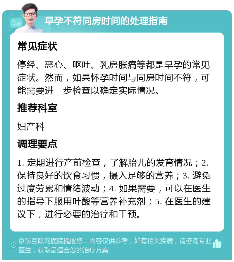 早孕不符同房时间的处理指南 常见症状 停经、恶心、呕吐、乳房胀痛等都是早孕的常见症状。然而，如果怀孕时间与同房时间不符，可能需要进一步检查以确定实际情况。 推荐科室 妇产科 调理要点 1. 定期进行产前检查，了解胎儿的发育情况；2. 保持良好的饮食习惯，摄入足够的营养；3. 避免过度劳累和情绪波动；4. 如果需要，可以在医生的指导下服用叶酸等营养补充剂；5. 在医生的建议下，进行必要的治疗和干预。