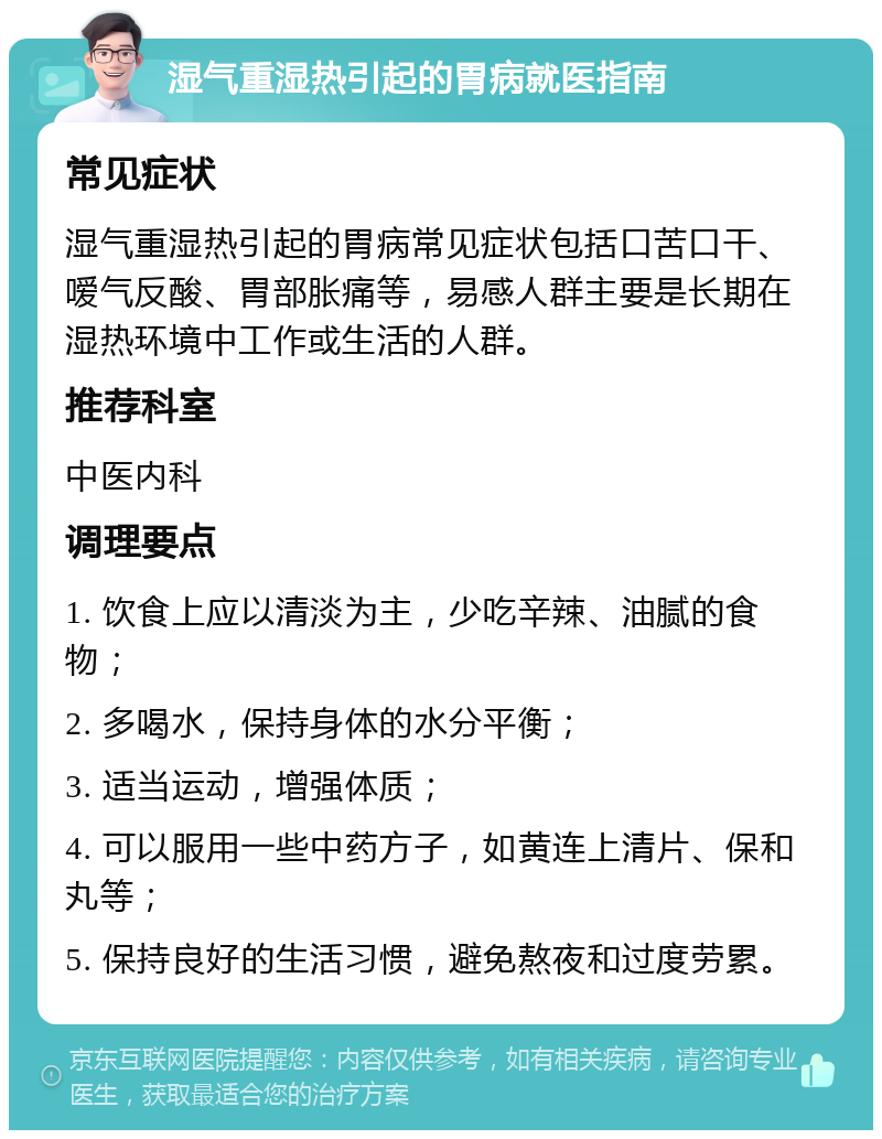 湿气重湿热引起的胃病就医指南 常见症状 湿气重湿热引起的胃病常见症状包括口苦口干、嗳气反酸、胃部胀痛等，易感人群主要是长期在湿热环境中工作或生活的人群。 推荐科室 中医内科 调理要点 1. 饮食上应以清淡为主，少吃辛辣、油腻的食物； 2. 多喝水，保持身体的水分平衡； 3. 适当运动，增强体质； 4. 可以服用一些中药方子，如黄连上清片、保和丸等； 5. 保持良好的生活习惯，避免熬夜和过度劳累。