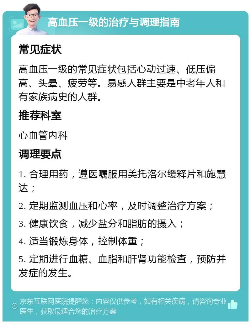 高血压一级的治疗与调理指南 常见症状 高血压一级的常见症状包括心动过速、低压偏高、头晕、疲劳等。易感人群主要是中老年人和有家族病史的人群。 推荐科室 心血管内科 调理要点 1. 合理用药，遵医嘱服用美托洛尔缓释片和施慧达； 2. 定期监测血压和心率，及时调整治疗方案； 3. 健康饮食，减少盐分和脂肪的摄入； 4. 适当锻炼身体，控制体重； 5. 定期进行血糖、血脂和肝肾功能检查，预防并发症的发生。