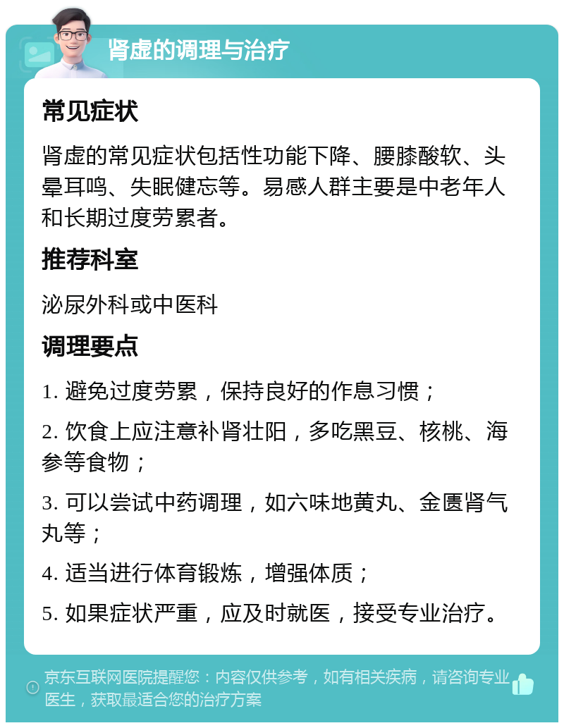 肾虚的调理与治疗 常见症状 肾虚的常见症状包括性功能下降、腰膝酸软、头晕耳鸣、失眠健忘等。易感人群主要是中老年人和长期过度劳累者。 推荐科室 泌尿外科或中医科 调理要点 1. 避免过度劳累，保持良好的作息习惯； 2. 饮食上应注意补肾壮阳，多吃黑豆、核桃、海参等食物； 3. 可以尝试中药调理，如六味地黄丸、金匮肾气丸等； 4. 适当进行体育锻炼，增强体质； 5. 如果症状严重，应及时就医，接受专业治疗。