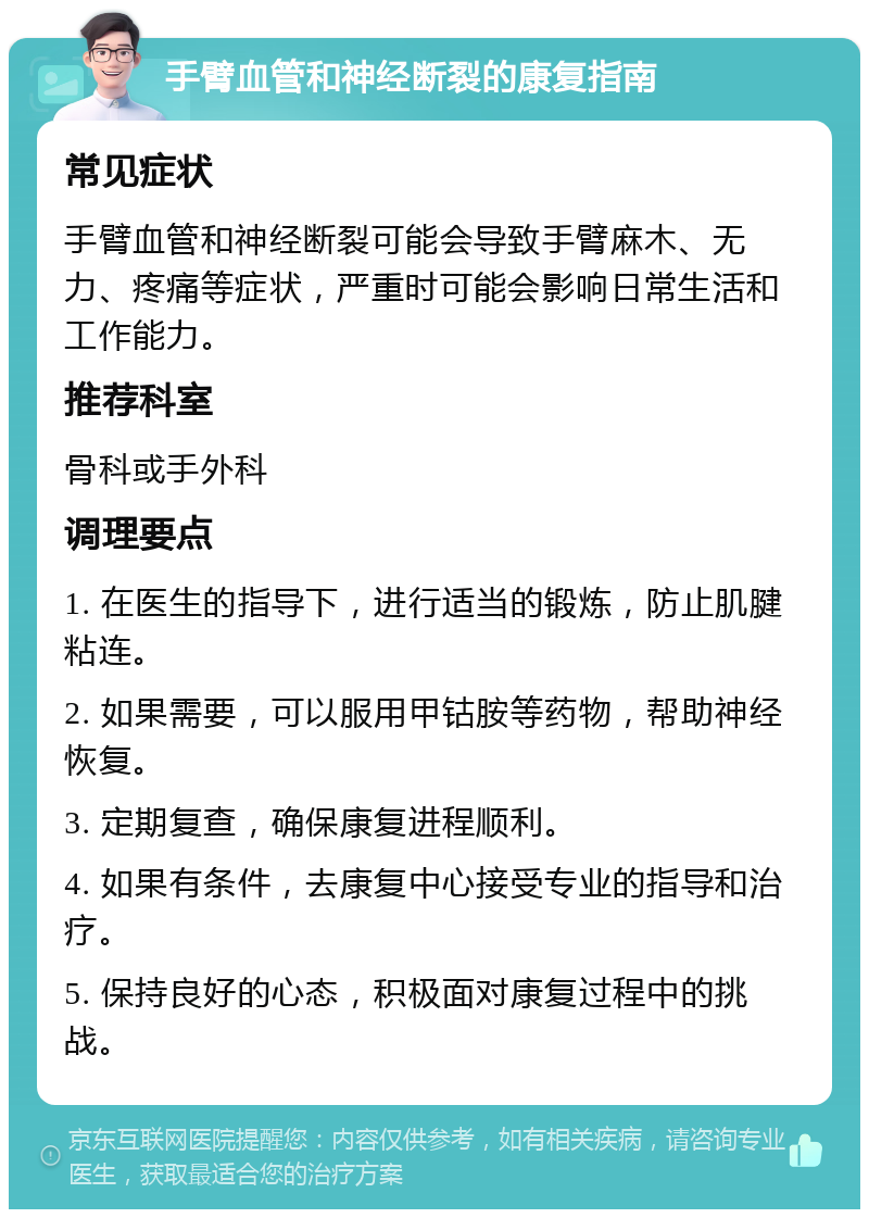 手臂血管和神经断裂的康复指南 常见症状 手臂血管和神经断裂可能会导致手臂麻木、无力、疼痛等症状，严重时可能会影响日常生活和工作能力。 推荐科室 骨科或手外科 调理要点 1. 在医生的指导下，进行适当的锻炼，防止肌腱粘连。 2. 如果需要，可以服用甲钴胺等药物，帮助神经恢复。 3. 定期复查，确保康复进程顺利。 4. 如果有条件，去康复中心接受专业的指导和治疗。 5. 保持良好的心态，积极面对康复过程中的挑战。