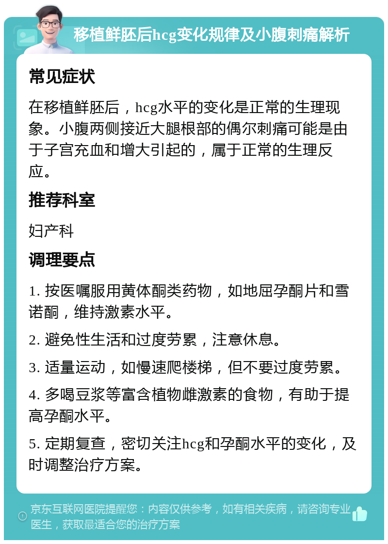 移植鲜胚后hcg变化规律及小腹刺痛解析 常见症状 在移植鲜胚后，hcg水平的变化是正常的生理现象。小腹两侧接近大腿根部的偶尔刺痛可能是由于子宫充血和增大引起的，属于正常的生理反应。 推荐科室 妇产科 调理要点 1. 按医嘱服用黄体酮类药物，如地屈孕酮片和雪诺酮，维持激素水平。 2. 避免性生活和过度劳累，注意休息。 3. 适量运动，如慢速爬楼梯，但不要过度劳累。 4. 多喝豆浆等富含植物雌激素的食物，有助于提高孕酮水平。 5. 定期复查，密切关注hcg和孕酮水平的变化，及时调整治疗方案。