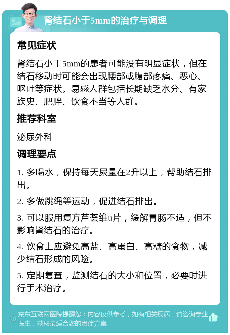 肾结石小于5mm的治疗与调理 常见症状 肾结石小于5mm的患者可能没有明显症状，但在结石移动时可能会出现腰部或腹部疼痛、恶心、呕吐等症状。易感人群包括长期缺乏水分、有家族史、肥胖、饮食不当等人群。 推荐科室 泌尿外科 调理要点 1. 多喝水，保持每天尿量在2升以上，帮助结石排出。 2. 多做跳绳等运动，促进结石排出。 3. 可以服用复方芦荟维u片，缓解胃肠不适，但不影响肾结石的治疗。 4. 饮食上应避免高盐、高蛋白、高糖的食物，减少结石形成的风险。 5. 定期复查，监测结石的大小和位置，必要时进行手术治疗。