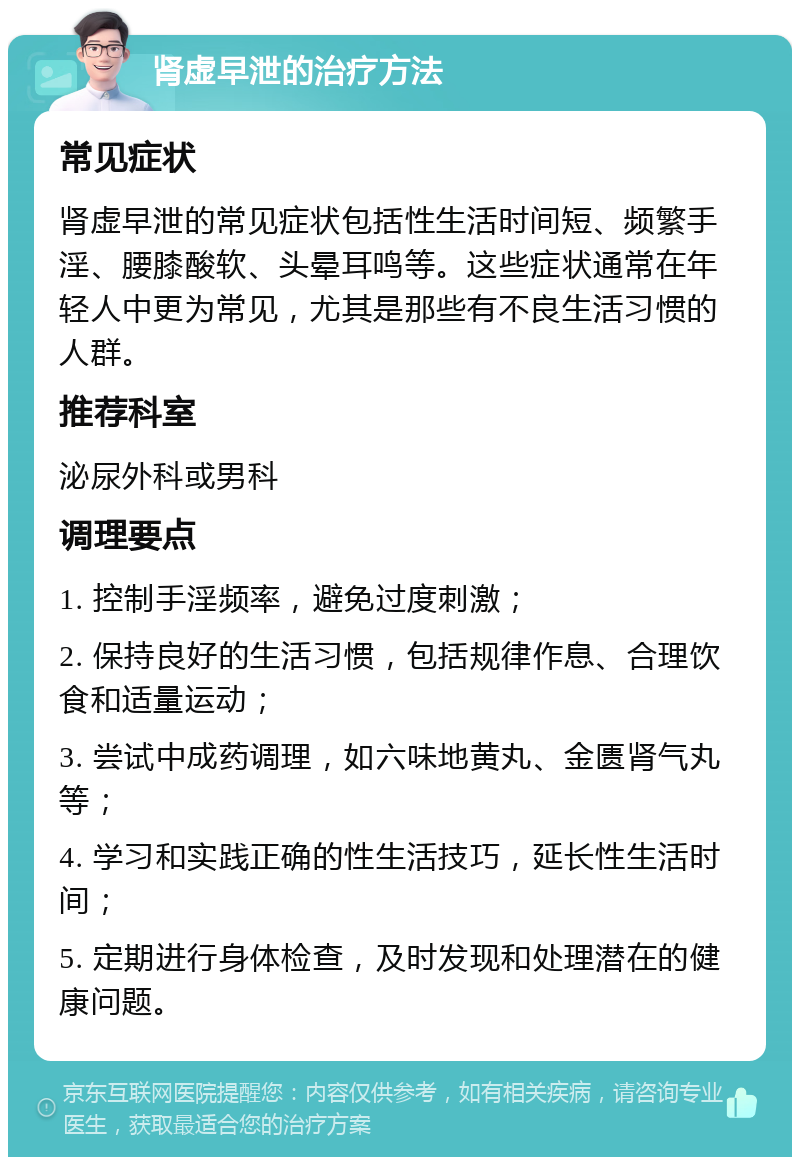 肾虚早泄的治疗方法 常见症状 肾虚早泄的常见症状包括性生活时间短、频繁手淫、腰膝酸软、头晕耳鸣等。这些症状通常在年轻人中更为常见，尤其是那些有不良生活习惯的人群。 推荐科室 泌尿外科或男科 调理要点 1. 控制手淫频率，避免过度刺激； 2. 保持良好的生活习惯，包括规律作息、合理饮食和适量运动； 3. 尝试中成药调理，如六味地黄丸、金匮肾气丸等； 4. 学习和实践正确的性生活技巧，延长性生活时间； 5. 定期进行身体检查，及时发现和处理潜在的健康问题。