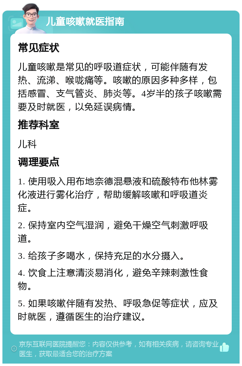 儿童咳嗽就医指南 常见症状 儿童咳嗽是常见的呼吸道症状，可能伴随有发热、流涕、喉咙痛等。咳嗽的原因多种多样，包括感冒、支气管炎、肺炎等。4岁半的孩子咳嗽需要及时就医，以免延误病情。 推荐科室 儿科 调理要点 1. 使用吸入用布地奈德混悬液和硫酸特布他林雾化液进行雾化治疗，帮助缓解咳嗽和呼吸道炎症。 2. 保持室内空气湿润，避免干燥空气刺激呼吸道。 3. 给孩子多喝水，保持充足的水分摄入。 4. 饮食上注意清淡易消化，避免辛辣刺激性食物。 5. 如果咳嗽伴随有发热、呼吸急促等症状，应及时就医，遵循医生的治疗建议。